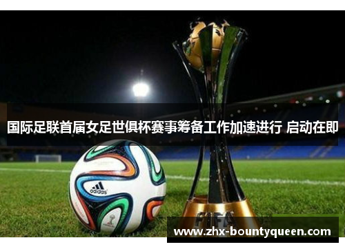 国际足联首届女足世俱杯赛事筹备工作加速进行 启动在即