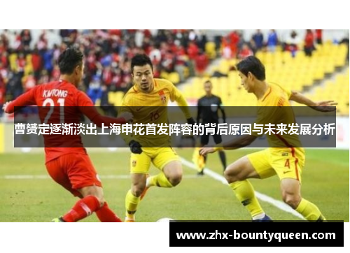 曹赟定逐渐淡出上海申花首发阵容的背后原因与未来发展分析