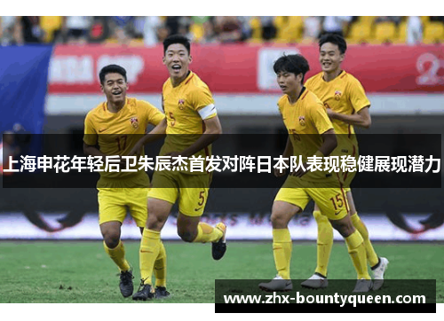 上海申花年轻后卫朱辰杰首发对阵日本队表现稳健展现潜力