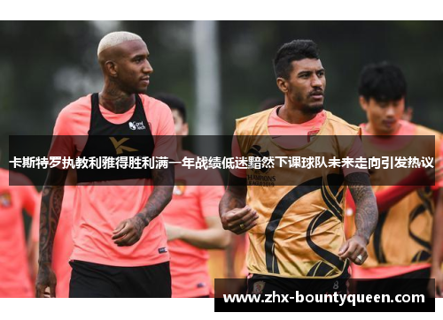 卡斯特罗执教利雅得胜利满一年战绩低迷黯然下课球队未来走向引发热议 卡斯特罗执教利雅得胜利满一年战绩低迷黯然下课球队未来走向引发热议